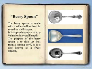“Berry Spoon”
The berry spoon is made
with a wide shallow bowl in
round or shell shapes.
It is approximately 7 ½ to 9
½ inches in overall length.
The purpose of the berry
spoon is to dish up fruit
from a serving bowl, so it is
also known as a fruit
spoon.
 