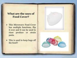 What are the uses of
Food Cover?
 This Microwave Food Cover
has multiple functions, flip
it over and it can be used to
rinse produce or strain
pasta.
 This is used to keep bugs off
the food!!
 