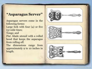 “Asparagus Server”
Asparagus servers come in the
following forms:
Large fork with four (4) or five
(5) wide tines;
Tongs; and
Flat -blade utensil with a rolled
hood that keeps the asparagus
from rolling off.
The dimensions range from
approximately 9 to 10 inches in
length.
 