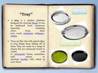 “Tray”
 A tray is a shallow platform
designed for carrying things. It can
be fashioned from numerous
materials, including
silver, brass, sheet
iron, wood, melamine, andpaper-
mâché.
 Trays are flat, but with raised edges
to stop things from sliding off of
them. They are made in a range of
shapes but are commonly found in
round, oval
or rectangular forms, sometimes
with cutout or
attached handles with which to
carry them.
 