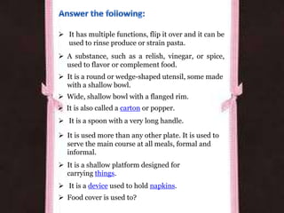  It has multiple functions, flip it over and it can be
used to rinse produce or strain pasta.
 A substance, such as a relish, vinegar, or spice,
used to flavor or complement food.
 It is a round or wedge-shaped utensil, some made
with a shallow bowl.
 Wide, shallow bowl with a flanged rim.
 It is also called a carton or popper.
 It is a spoon with a very long handle.
 It is used more than any other plate. It is used to
serve the main course at all meals, formal and
informal.
 It is a shallow platform designed for
carrying things.
 It is a device used to hold napkins.
 Food cover is used to?
 