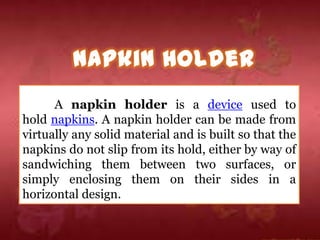 A napkin holder is a device used to
hold napkins. A napkin holder can be made from
virtually any solid material and is built so that the
napkins do not slip from its hold, either by way of
sandwiching them between two surfaces, or
simply enclosing them on their sides in a
horizontal design.
 