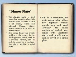 “Dinner Plate”
 The dinner plate is used
more than any other plate. It is
used to serve the main course
at all meals, formal and
informal. Modern dinner
plates measure from 10 to 11
inches across.
 At a formal dinner in a private
residence, the entree is the
third appetizer course, such as
a creamed chicken, and as
such is served on a medium-
size plate, notably a salad
plate.
 But in a restaurant, the
main course often follows
two appetizer courses,
usually soup and salad.
Typically, the entree
consists of cooked meat
served with vegetables,
starch, and garnish, and as
such is served on a dinner
plate.
 