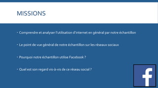 MISSIONS	
  	
  
   Comprendre	
  et	
  analyser	
  l’utilisation	
  d’internet	
  en	
  général	
  par	
  notre	
  échantillon	
  
   Le	
  point	
  de	
  vue	
  général	
  de	
  notre	
  échantillon	
  sur	
  les	
  réseaux	
  sociaux	
  
   Pourquoi	
  notre	
  échantillon	
  utilise	
  Facebook	
  ?	
  
   Quel	
  est	
  son	
  regard	
  vis-­‐à-­‐vis	
  de	
  ce	
  réseau	
  social	
  ?	
  

 