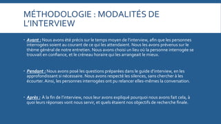 MÉTHODOLOGIE	
  :	
  MODALITÉS	
  DE	
  
L’INTERVIEW	
  
   Avant	
  :	
  Nous	
  avons	
  été	
  précis	
  sur	
  le	
  temps	
  moyen	
  de	
  l’interview,	
  aﬁn	
  que	
  les	
  personnes	
  
interrogées	
  soient	
  au	
  courant	
  de	
  ce	
  qui	
  les	
  attendaient.	
  Nous	
  les	
  avons	
  prévenus	
  sur	
  le	
  
thème	
  général	
  de	
  notre	
  entretien.	
  Nous	
  avons	
  choisi	
  un	
  lieu	
  où	
  la	
  personne	
  interrogée	
  se	
  
trouvait	
  en	
  conﬁance,	
  et	
  le	
  créneau	
  horaire	
  qui	
  les	
  arrangeait	
  le	
  mieux.	
  
   Pendant	
  :	
  Nous	
  avons	
  posé	
  les	
  questions	
  préparées	
  dans	
  le	
  guide	
  d’interview,	
  en	
  les	
  
approfondissant	
  si	
  nécessaire.	
  Nous	
  avons	
  respecté	
  les	
  silences,	
  sans	
  chercher	
  à	
  les	
  
écourter.	
  Ainsi,	
  les	
  personnes	
  interrogées	
  ont	
  pu	
  relancer	
  elles-­‐mêmes	
  la	
  conversation.	
  
   Après	
  :	
  	
  À	
  la	
  ﬁn	
  de	
  l’interview,	
  nous	
  leur	
  avons	
  expliqué	
  pourquoi	
  nous	
  avons	
  fait	
  cela,	
  à	
  
quoi	
  leurs	
  réponses	
  vont	
  nous	
  servir,	
  et	
  quels	
  étaient	
  nos	
  objectifs	
  de	
  recherche	
  ﬁnale.	
  

 