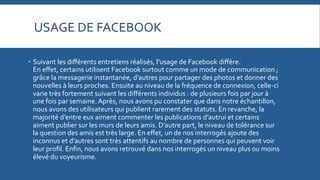 USAGE	
  DE	
  FACEBOOK	
  
   Suivant	
  les	
  diﬀérents	
  entretiens	
  réalisés,	
  l’usage	
  de	
  Facebook	
  diﬀère.	
  	
  	
  	
  	
  	
  	
  	
  	
  	
  	
  	
  	
  	
  	
  	
  	
  	
  	
  	
  	
  	
  	
  	
  	
  	
  	
  	
  	
  	
  	
  
En	
  eﬀet,	
  certains	
  utilisent	
  Facebook	
  surtout	
  comme	
  un	
  mode	
  de	
  communication	
  ;	
  
grâce	
  la	
  messagerie	
  instantanée,	
  d’autres	
  pour	
  partager	
  des	
  photos	
  et	
  donner	
  des	
  
nouvelles	
  à	
  leurs	
  proches.	
  Ensuite	
  au	
  niveau	
  de	
  la	
  fréquence	
  de	
  connexion,	
  celle-­‐ci	
  
varie	
  très	
  fortement	
  suivant	
  les	
  diﬀérents	
  individus	
  :	
  de	
  plusieurs	
  fois	
  par	
  jour	
  à	
  
une	
  fois	
  par	
  semaine.	
  Après,	
  nous	
  avons	
  pu	
  constater	
  que	
  dans	
  notre	
  échantillon,	
  
nous	
  avons	
  des	
  utilisateurs	
  qui	
  publient	
  rarement	
  des	
  statuts.	
  En	
  revanche,	
  la	
  
majorité	
  d’entre	
  eux	
  aiment	
  commenter	
  les	
  publications	
  d’autrui	
  et	
  certains	
  
aiment	
  publier	
  sur	
  les	
  murs	
  de	
  leurs	
  amis.	
  D’autre	
  part,	
  le	
  niveau	
  de	
  tolérance	
  sur	
  
la	
  question	
  des	
  amis	
  est	
  très	
  large.	
  En	
  eﬀet,	
  un	
  de	
  nos	
  interrogés	
  ajoute	
  des	
  
inconnus	
  et	
  d’autres	
  sont	
  très	
  attentifs	
  au	
  nombre	
  de	
  personnes	
  qui	
  peuvent	
  voir	
  
leur	
  proﬁl.	
  Enﬁn,	
  nous	
  avons	
  retrouvé	
  dans	
  nos	
  interrogés	
  un	
  niveau	
  plus	
  ou	
  moins	
  
élevé	
  du	
  voyeurisme.	
  

 