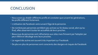 CONCLUSION	
  
   Nous	
  avons	
  pu	
  établir	
  diﬀérents	
  proﬁls	
  et	
  constater	
  que	
  suivant	
  les	
  générations,	
  
les	
  proﬁls	
  diﬀèrent	
  fortement.	
  
   L’utilisation	
  de	
  Facebook	
  varie	
  suivant	
  l’âge	
  de	
  la	
  personne.	
  
   De	
  nombreuses	
  personnes	
  semblent	
  peu	
  actives	
  sur	
  le	
  réseau	
  social,	
  alors	
  qu’au	
  
ﬁnal,	
  elles	
  observent	
  toutes	
  les	
  actualités	
  de	
  leurs	
  proches.	
  
   Beaucoup	
  de	
  personnes	
  sont	
  réfractaires	
  aux	
  sites	
  mais	
  ﬁnissent	
  par	
  l’adopter	
  par	
  
peur	
  d’être	
  en	
  décalage	
  avec	
  leurs	
  proches.	
  
   Le	
  regard	
  des	
  autres	
  est	
  souvent	
  très	
  important	
  sur	
  Facebook.	
  
   De	
  plus	
  en	
  plus	
  de	
  personnes	
  sont	
  conscients	
  des	
  dangers	
  et	
  risques	
  de	
  Facebook.	
  

 