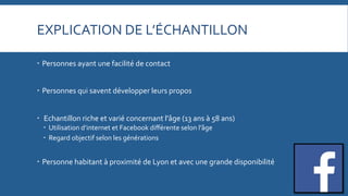 EXPLICATION	
  DE	
  L’ÉCHANTILLON	
  
   Personnes	
  ayant	
  une	
  facilité	
  de	
  contact	
  	
  
   Personnes	
  qui	
  savent	
  développer	
  leurs	
  propos	
  
   	
  Echantillon	
  riche	
  et	
  varié	
  concernant	
  l'âge	
  (13	
  ans	
  à	
  58	
  ans)	
  
   Utilisation	
  d’internet	
  et	
  Facebook	
  diﬀérente	
  selon	
  l’âge	
  
   Regard	
  objectif	
  selon	
  les	
  générations	
  

   Personne	
  habitant	
  à	
  proximité	
  de	
  Lyon	
  et	
  avec	
  une	
  grande	
  disponibilité	
  

 
