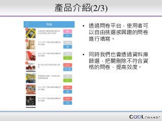 產品介紹(2/3)
• 透過問卷平台，使用者可
以自由挑選感興趣的問卷
進行填寫。
• 同時我們也會透過資料庫
篩選，把關刪除不符合資
格的問卷，提高效度。
 