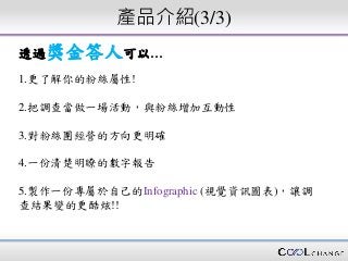 產品介紹(3/3)
透過獎金答人可以…
1.更了解你的粉絲屬性!
2.把調查當做一場活動，與粉絲增加互動性
3.對粉絲團經營的方向更明確
4.一份清楚明瞭的數字報告
5.製作一份專屬於自己的Infographic (視覺資訊圖表)，讓調
查結果變的更酷炫!!
 