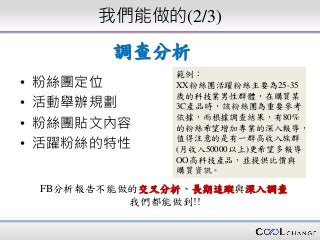 我們能做的(2/3)
• 粉絲團定位
• 活動舉辦規劃
• 粉絲團貼文內容
• 活躍粉絲的特性
範例：
XX粉絲團活躍粉絲主要為25-35
歲的科技業男性群體，在購買某
3C產品時，該粉絲團為重要參考
依據，而根據調查結果，有80%
的粉絲希望增加專業的深入報導，
值得注意的是有一群高收入族群
(月收入50000以上)更希望多報導
OO高科技產品，並提供比價與
購買資訊。
FB分析報告不能做的交叉分析、長期追蹤與深入調查
我們都能做到!!
調查分析
 