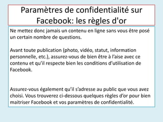 Paramètres de confidentialité sur
Facebook: les règles d'or
Ne mettez donc jamais un contenu en ligne sans vous être posé
un certain nombre de questions.
Avant toute publication (photo, vidéo, statut, information
personnelle, etc.), assurez-vous de bien être à l’aise avec ce
contenu et qu’il respecte bien les conditions d’utilisation de
Facebook.
Assurez-vous également qu’il s’adresse au public que vous avez
choisi. Vous trouverez ci-dessous quelques règles d’or pour bien
maitriser Facebook et vos paramètres de confidentialité.
 
