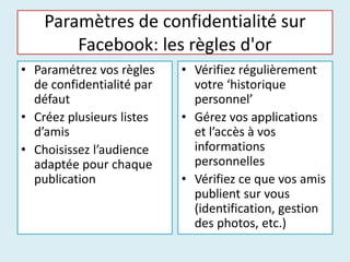 Paramètres de confidentialité sur
Facebook: les règles d'or
• Paramétrez vos règles
de confidentialité par
défaut
• Créez plusieurs listes
d’amis
• Choisissez l’audience
adaptée pour chaque
publication
• Vérifiez régulièrement
votre ‘historique
personnel’
• Gérez vos applications
et l’accès à vos
informations
personnelles
• Vérifiez ce que vos amis
publient sur vous
(identification, gestion
des photos, etc.)
 