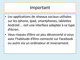 Important
• Les applications de réseaux sociaux utilisées
sur les Iphone, Ipad, smartphones, tablettes
Androïd … ont une interface adaptée à ce type
d’écran.
• Vous risquez d’être un peu déconcerté si vous
avez l’habitude d’être connecté sur Facebook
ou autre via un ordinateur et inversement.
 