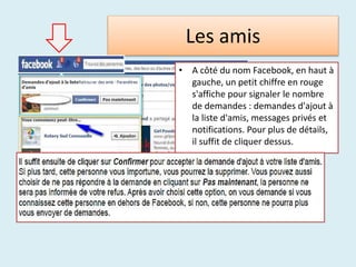 Les amis
• A côté du nom Facebook, en haut à
gauche, un petit chiffre en rouge
s'affiche pour signaler le nombre
de demandes : demandes d'ajout à
la liste d'amis, messages privés et
notifications. Pour plus de détails,
il suffit de cliquer dessus.
 