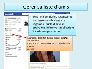 Gérer sa liste d'amis
• Une liste de plusieurs centaines
de personnes devient vite
ingérable, surtout si vous
souhaitez limiter vos publications
à certaines personnes.
Pour créer des listes d'amis, cliquez sur Plus
qui s'affiche
lorsque vous passez votre souris près de Amis,
menu à
gauche
 