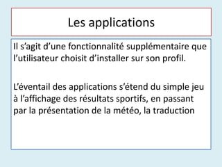 Les applications
Il s’agit d’une fonctionnalité supplémentaire que
l’utilisateur choisit d’installer sur son profil.
L’éventail des applications s’étend du simple jeu
à l’affichage des résultats sportifs, en passant
par la présentation de la météo, la traduction
 