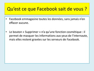 Qu’est ce que Facebook sait de vous ?
• Facebook emmagasine toutes les données, sans jamais n’en
effacer aucune.
• Le bouton « Supprimer » n’a qu’une fonction cosmétique : il
permet de masquer les informations aux yeux de l’internaute,
mais elles restent gravées sur les serveurs de Facebook.
 
