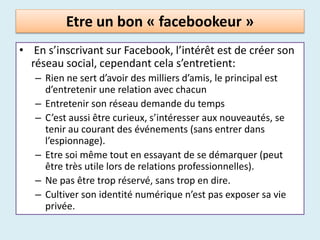 Etre un bon « facebookeur »
• En s’inscrivant sur Facebook, l’intérêt est de créer son
réseau social, cependant cela s’entretient:
– Rien ne sert d’avoir des milliers d’amis, le principal est
d’entretenir une relation avec chacun
– Entretenir son réseau demande du temps
– C’est aussi être curieux, s’intéresser aux nouveautés, se
tenir au courant des événements (sans entrer dans
l’espionnage).
– Etre soi même tout en essayant de se démarquer (peut
être très utile lors de relations professionnelles).
– Ne pas être trop réservé, sans trop en dire.
– Cultiver son identité numérique n’est pas exposer sa vie
privée.
 