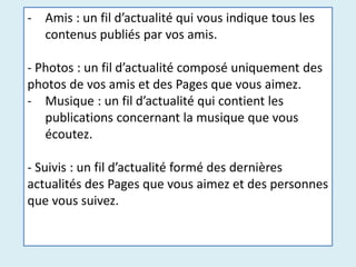 - Amis : un fil d’actualité qui vous indique tous les
contenus publiés par vos amis.
- Photos : un fil d’actualité composé uniquement des
photos de vos amis et des Pages que vous aimez.
- Musique : un fil d’actualité qui contient les
publications concernant la musique que vous
écoutez.
- Suivis : un fil d’actualité formé des dernières
actualités des Pages que vous aimez et des personnes
que vous suivez.
 