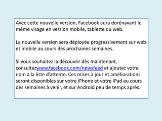 Avec cette nouvelle version, Facebook aura dorénavant le
même visage en version mobile, tablette ou web.
La nouvelle version sera déployée progressivement sur web
et mobile au cours des prochaines semaines.
Si vous souhaitez la découvrir dès maintenant,
consultezwww.facebook.com/newsfeed et ajoutez votre
nom à la liste d’attente. Ces mises à jour et améliorations
seront disponibles sur votre iPhone et votre iPad au cours
des semaines à venir, et sur Android peu de temps après.
 