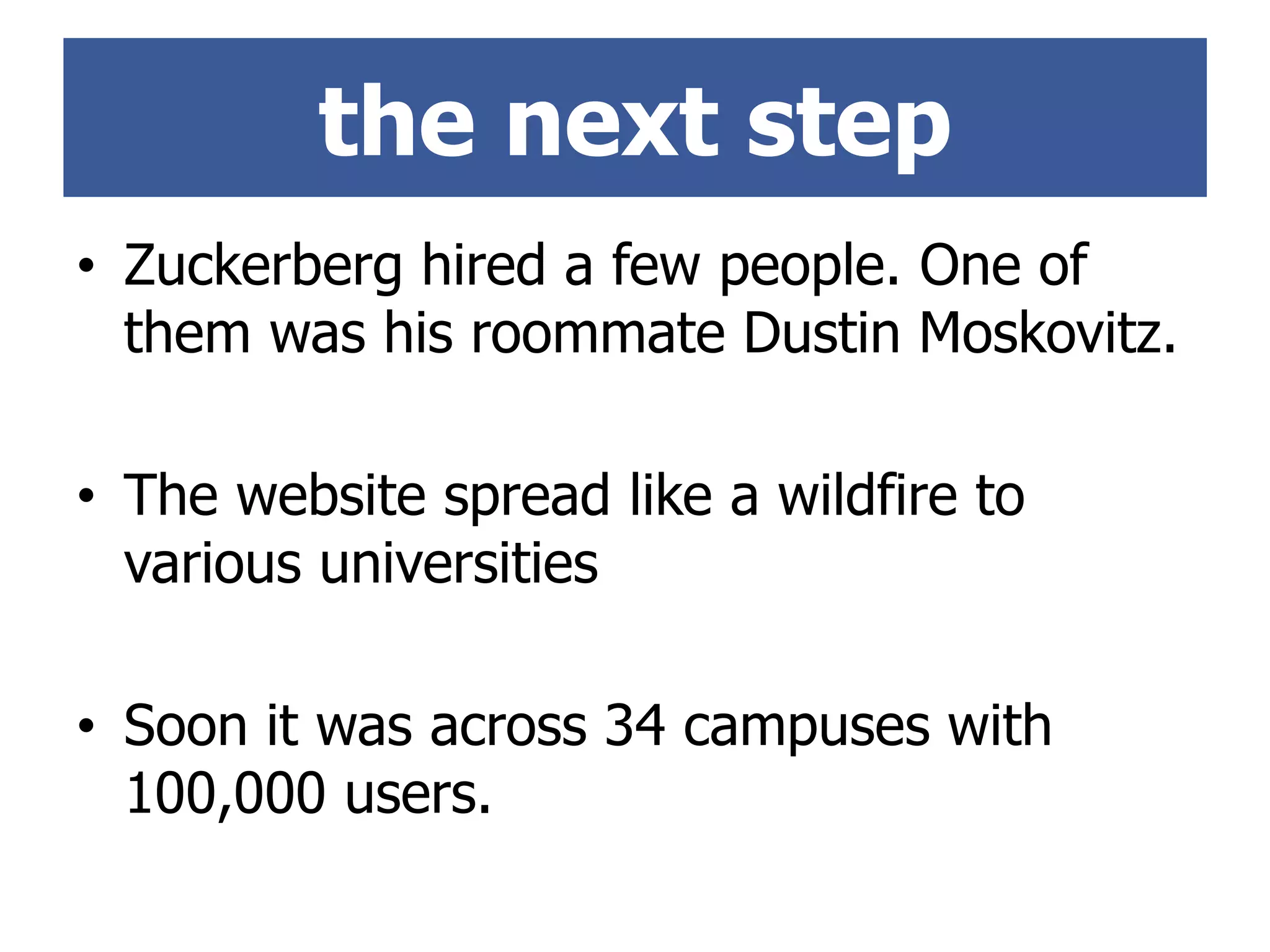 • Zuckerberg hired a few people. One of
them was his roommate Dustin Moskovitz.
• The website spread like a wildfire to
various universities
• Soon it was across 34 campuses with
100,000 users.
the next step
 