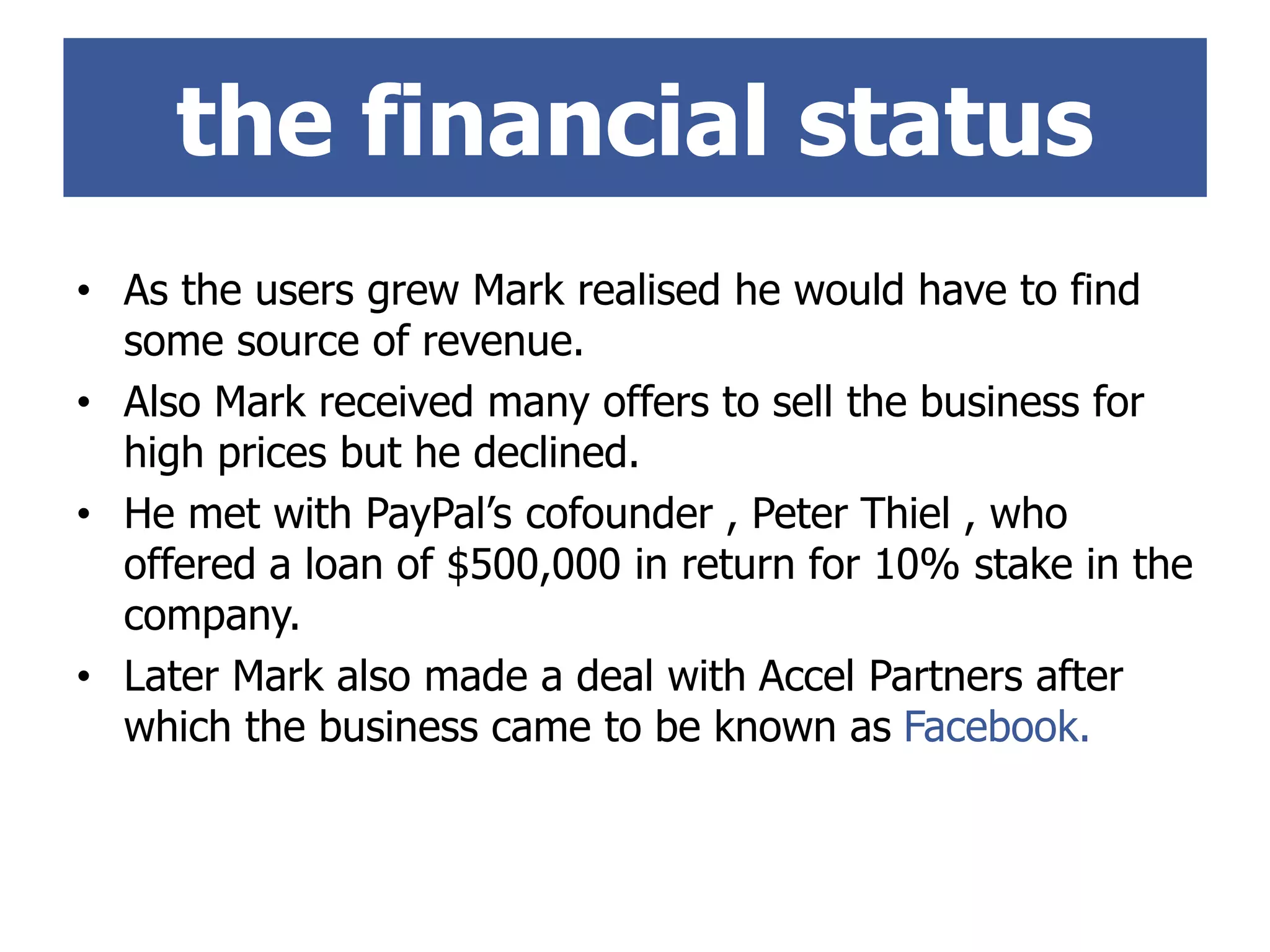 • As the users grew Mark realised he would have to find
some source of revenue.
• Also Mark received many offers to sell the business for
high prices but he declined.
• He met with PayPal’s cofounder , Peter Thiel , who
offered a loan of $500,000 in return for 10% stake in the
company.
• Later Mark also made a deal with Accel Partners after
which the business came to be known as Facebook.
the financial status
 