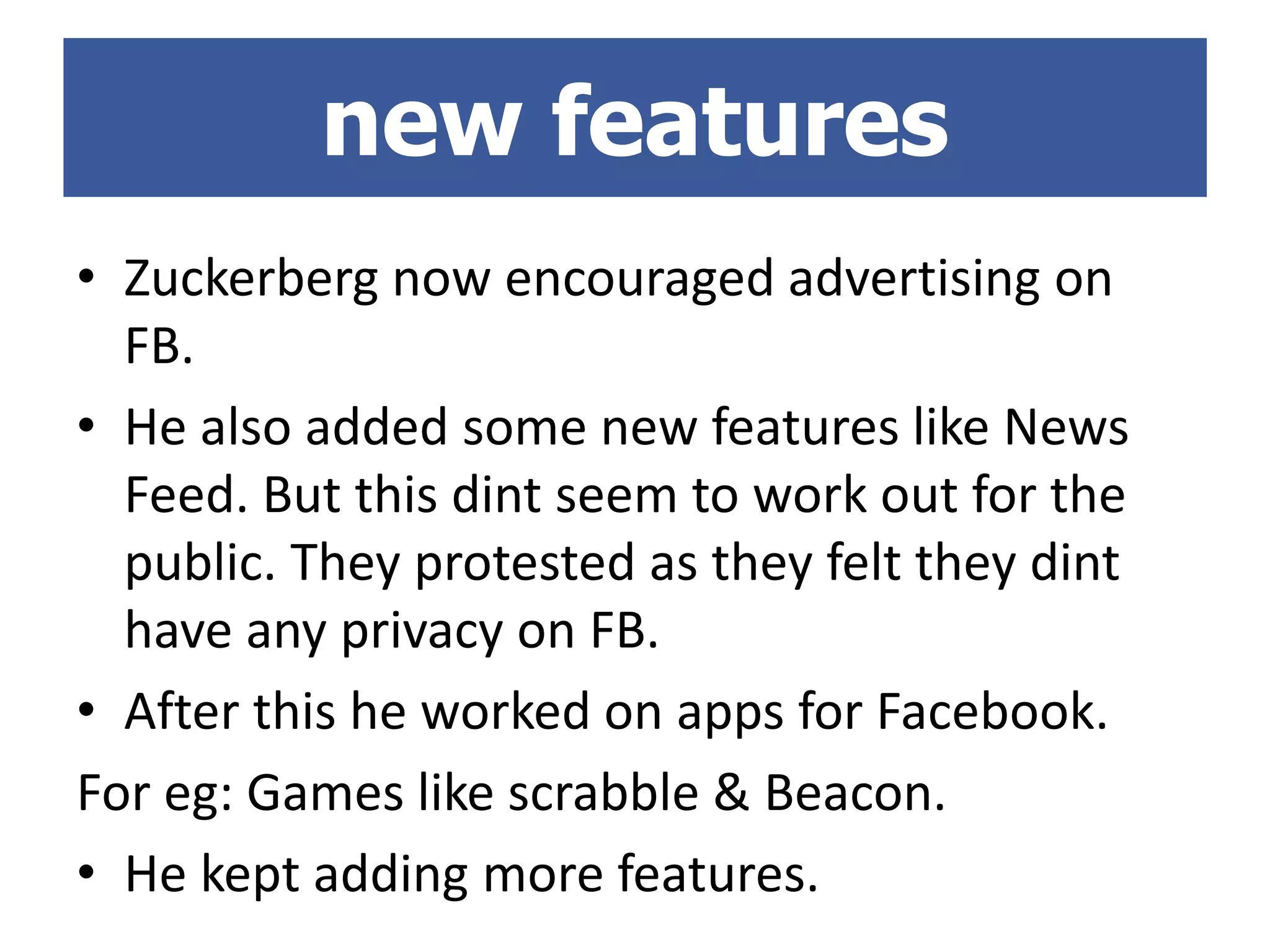 • Zuckerberg now encouraged advertising on
FB.
• He also added some new features like News
Feed. But this dint seem to work out for the
public. They protested as they felt they dint
have any privacy on FB.
• After this he worked on apps for Facebook.
For eg: Games like scrabble & Beacon.
• He kept adding more features.
new features
 