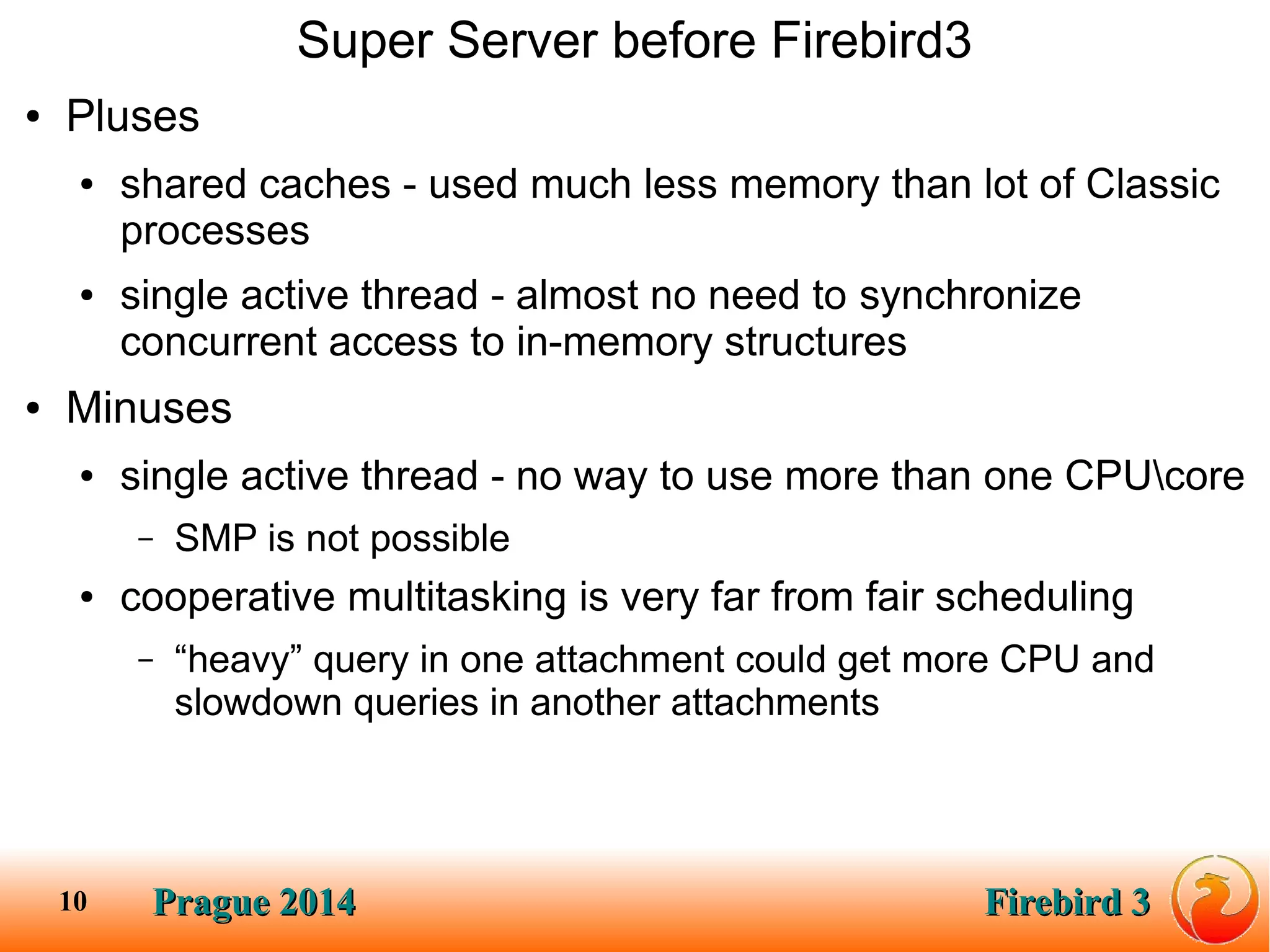 Prague 2014Prague 2014 Firebird 3Firebird 310
Super Server before Firebird3
● Pluses
● shared caches - used much less memory than lot of Classic
processes
● single active thread - almost no need to synchronize
concurrent access to in-memory structures
● Minuses
● single active thread - no way to use more than one CPUcore
– SMP is not possible
● cooperative multitasking is very far from fair scheduling
– “heavy” query in one attachment could get more CPU and
slowdown queries in another attachments
 