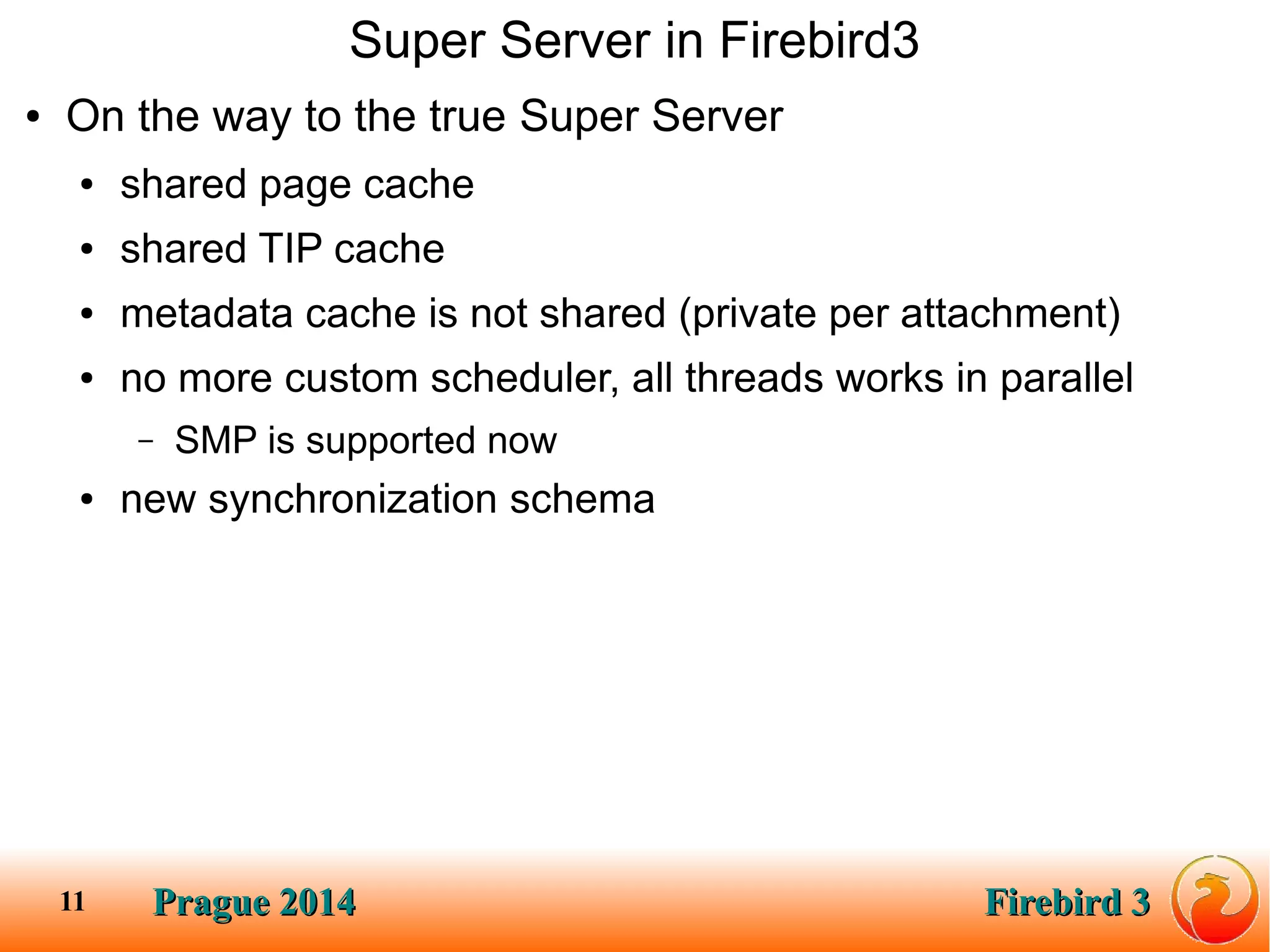 Prague 2014Prague 2014 Firebird 3Firebird 311
Super Server in Firebird3
● On the way to the true Super Server
● shared page cache
● shared TIP cache
● metadata cache is not shared (private per attachment)
● no more custom scheduler, all threads works in parallel
– SMP is supported now
● new synchronization schema
 