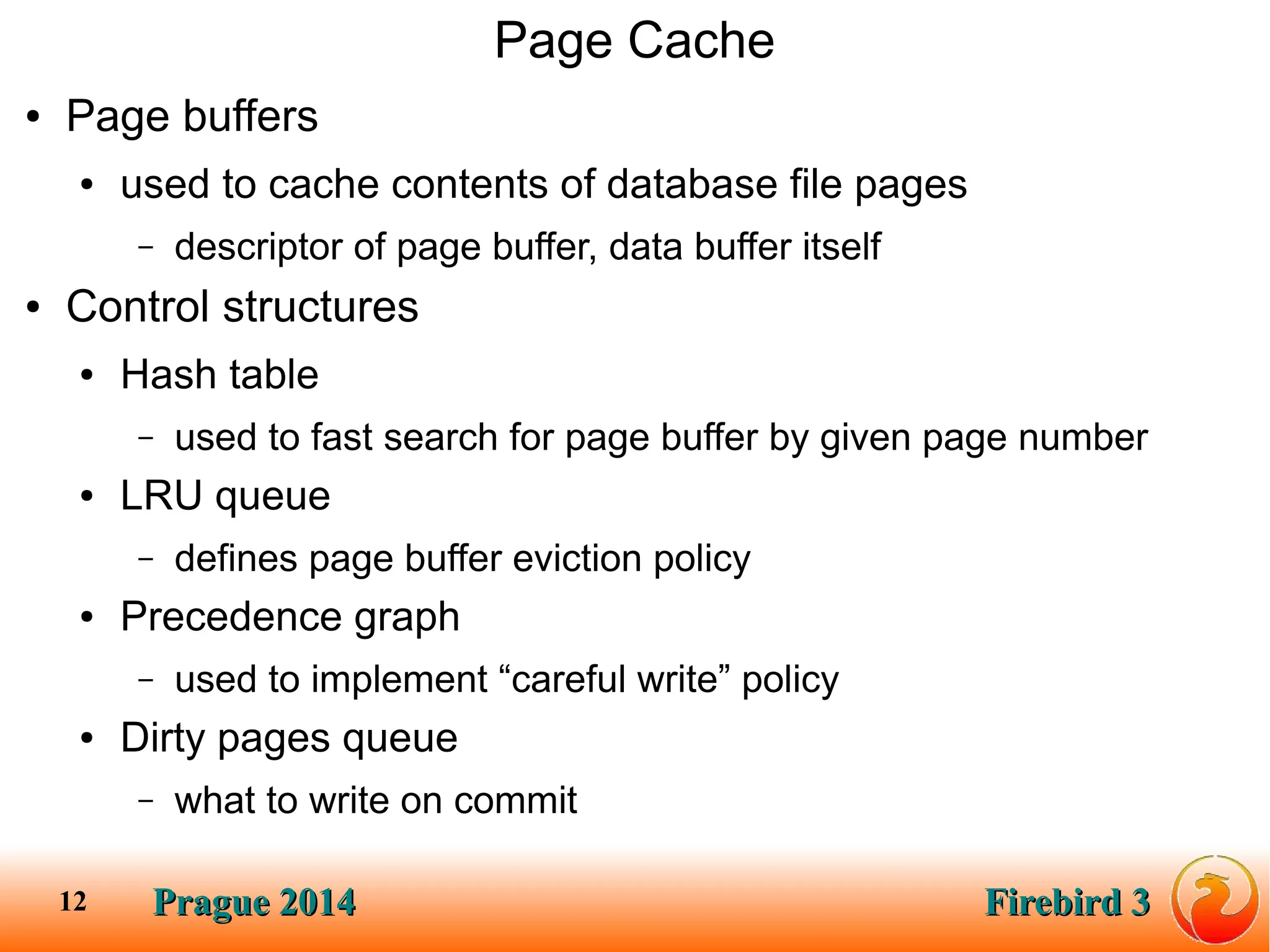 Prague 2014Prague 2014 Firebird 3Firebird 312
Page Cache
● Page buffers
● used to cache contents of database file pages
– descriptor of page buffer, data buffer itself
● Control structures
● Hash table
– used to fast search for page buffer by given page number
● LRU queue
– defines page buffer eviction policy
● Precedence graph
– used to implement “careful write” policy
● Dirty pages queue
– what to write on commit
 