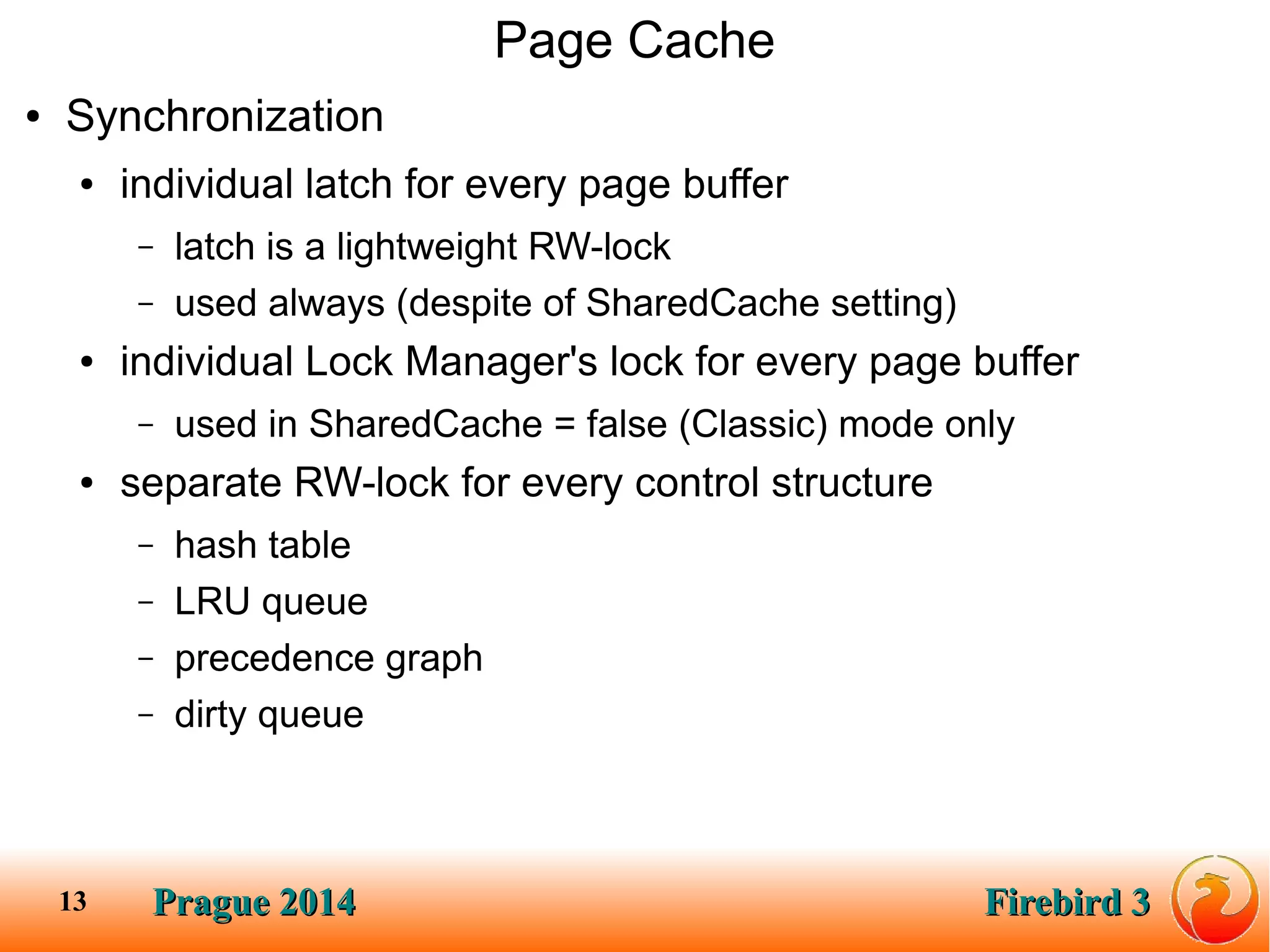 Prague 2014Prague 2014 Firebird 3Firebird 313
Page Cache
● Synchronization
● individual latch for every page buffer
– latch is a lightweight RW-lock
– used always (despite of SharedCache setting)
● individual Lock Manager's lock for every page buffer
– used in SharedCache = false (Classic) mode only
● separate RW-lock for every control structure
– hash table
– LRU queue
– precedence graph
– dirty queue
 