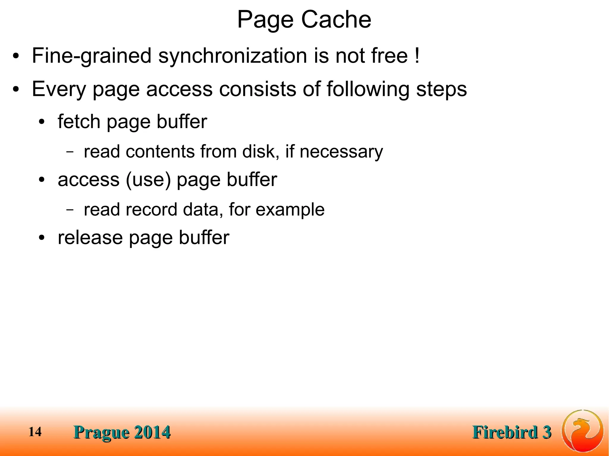 Prague 2014Prague 2014 Firebird 3Firebird 314
Page Cache
● Fine-grained synchronization is not free !
● Every page access consists of following steps
● fetch page buffer
– read contents from disk, if necessary
● access (use) page buffer
– read record data, for example
● release page buffer
 