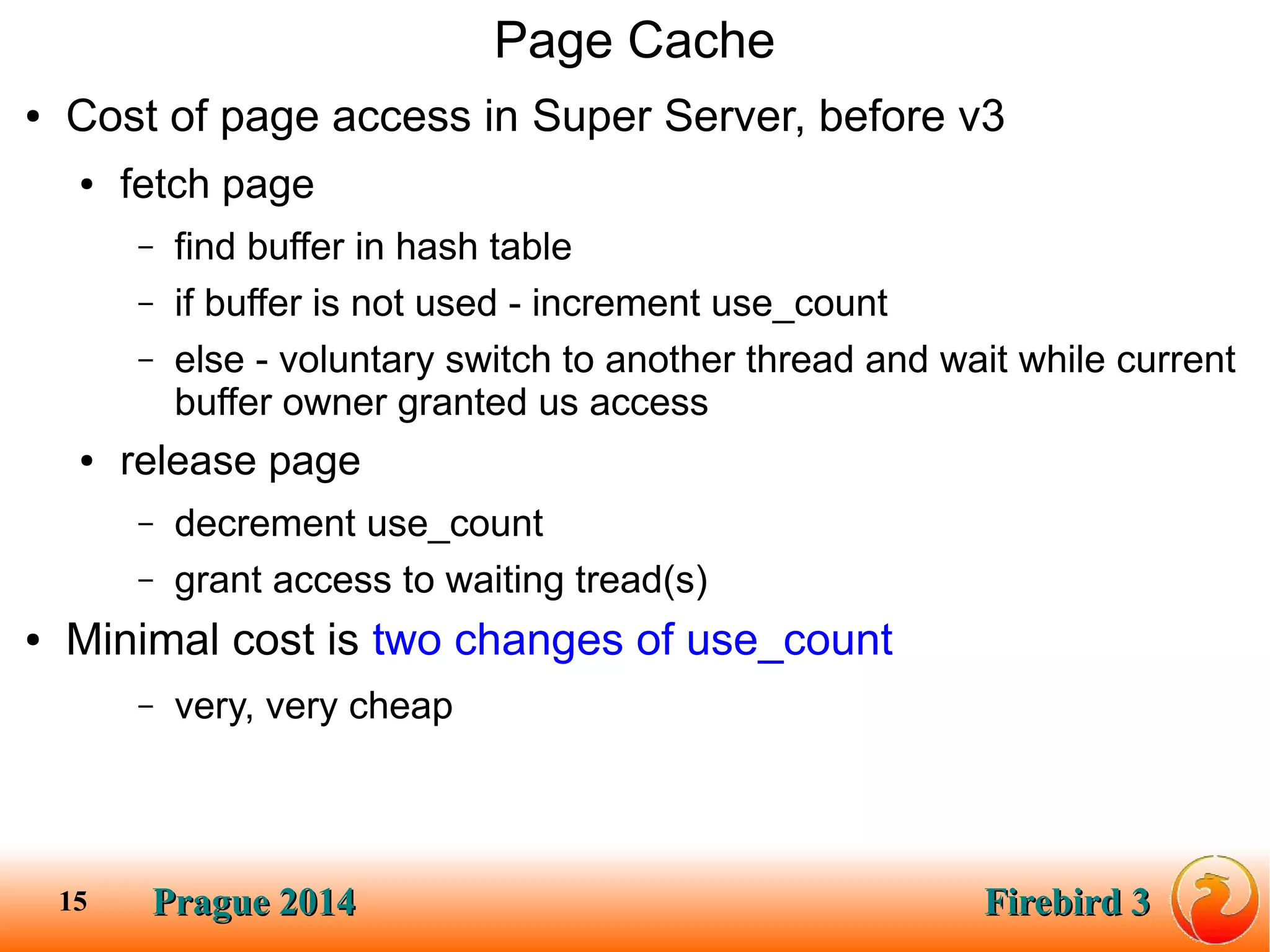 Prague 2014Prague 2014 Firebird 3Firebird 315
Page Cache
● Cost of page access in Super Server, before v3
● fetch page
– find buffer in hash table
– if buffer is not used - increment use_count
– else - voluntary switch to another thread and wait while current
buffer owner granted us access
● release page
– decrement use_count
– grant access to waiting tread(s)
● Minimal cost is two changes of use_count
– very, very cheap
 