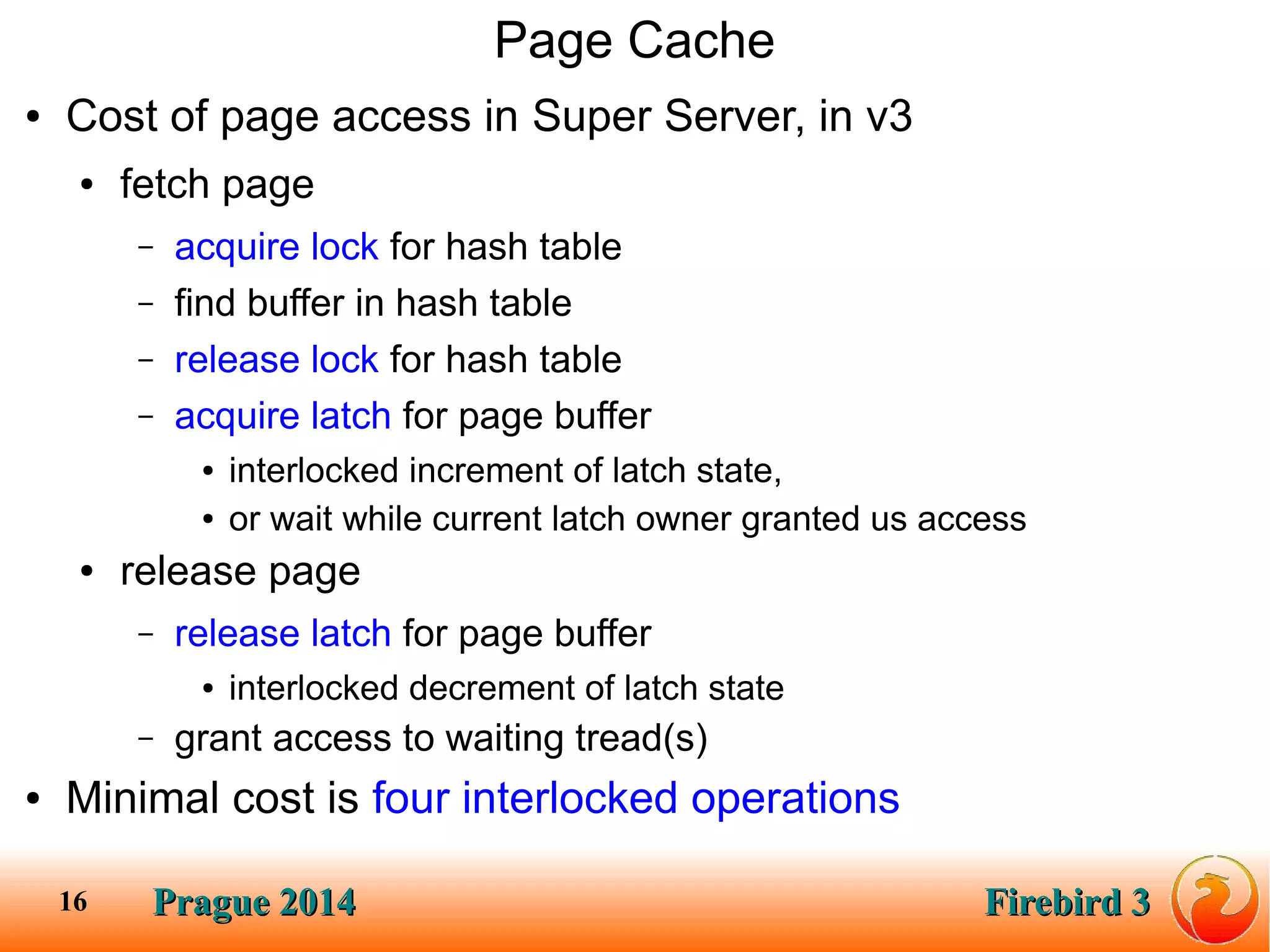 Prague 2014Prague 2014 Firebird 3Firebird 316
Page Cache
● Cost of page access in Super Server, in v3
● fetch page
– acquire lock for hash table
– find buffer in hash table
– release lock for hash table
– acquire latch for page buffer
● interlocked increment of latch state,
● or wait while current latch owner granted us access
● release page
– release latch for page buffer
● interlocked decrement of latch state
– grant access to waiting tread(s)
● Minimal cost is four interlocked operations
 