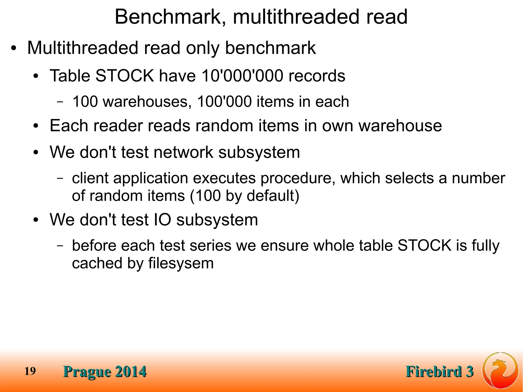 Prague 2014Prague 2014 Firebird 3Firebird 319
Benchmark, multithreaded read
● Multithreaded read only benchmark
● Table STOCK have 10'000'000 records
– 100 warehouses, 100'000 items in each
● Each reader reads random items in own warehouse
● We don't test network subsystem
– client application executes procedure, which selects a number
of random items (100 by default)
● We don't test IO subsystem
– before each test series we ensure whole table STOCK is fully
cached by filesysem
 