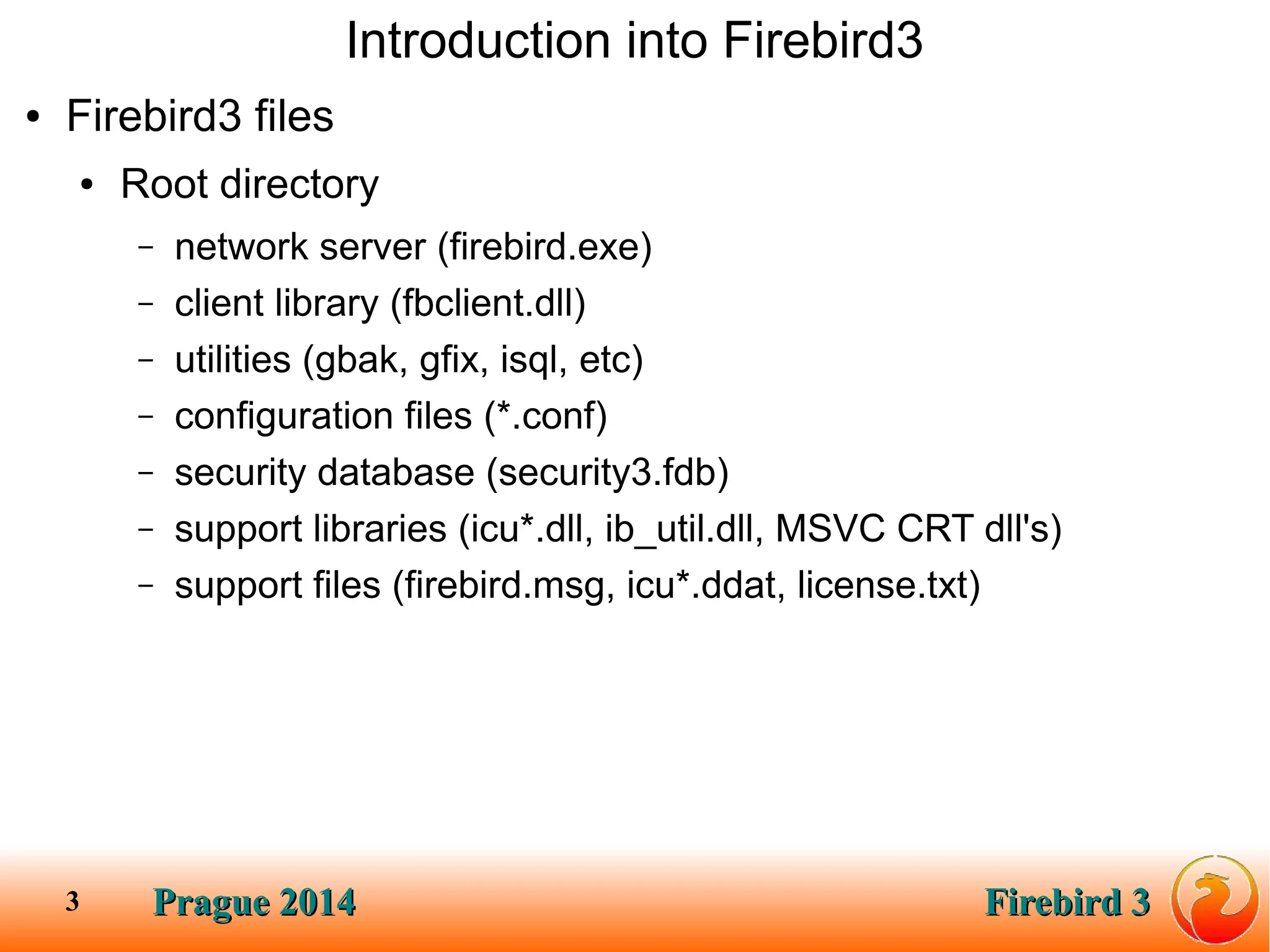 Prague 2014Prague 2014 Firebird 3Firebird 33
Introduction into Firebird3
● Firebird3 files
● Root directory
– network server (firebird.exe)
– client library (fbclient.dll)
– utilities (gbak, gfix, isql, etc)
– configuration files (*.conf)
– security database (security3.fdb)
– support libraries (icu*.dll, ib_util.dll, MSVC CRT dll's)
– support files (firebird.msg, icu*.ddat, license.txt)
 