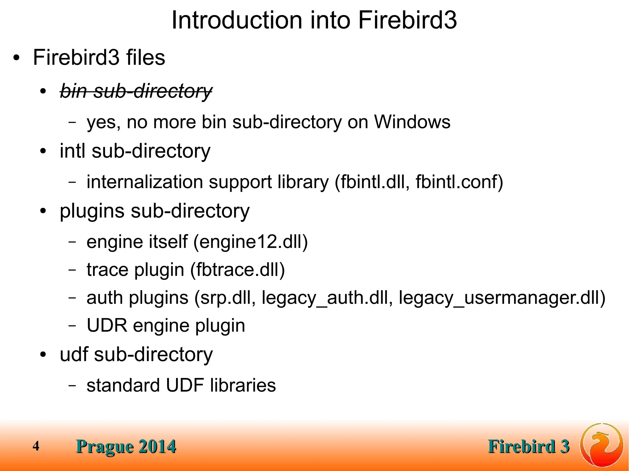 Prague 2014Prague 2014 Firebird 3Firebird 34
Introduction into Firebird3
● Firebird3 files
● bin sub-directory
– yes, no more bin sub-directory on Windows
● intl sub-directory
– internalization support library (fbintl.dll, fbintl.conf)
● plugins sub-directory
– engine itself (engine12.dll)
– trace plugin (fbtrace.dll)
– auth plugins (srp.dll, legacy_auth.dll, legacy_usermanager.dll)
– UDR engine plugin
● udf sub-directory
– standard UDF libraries
 