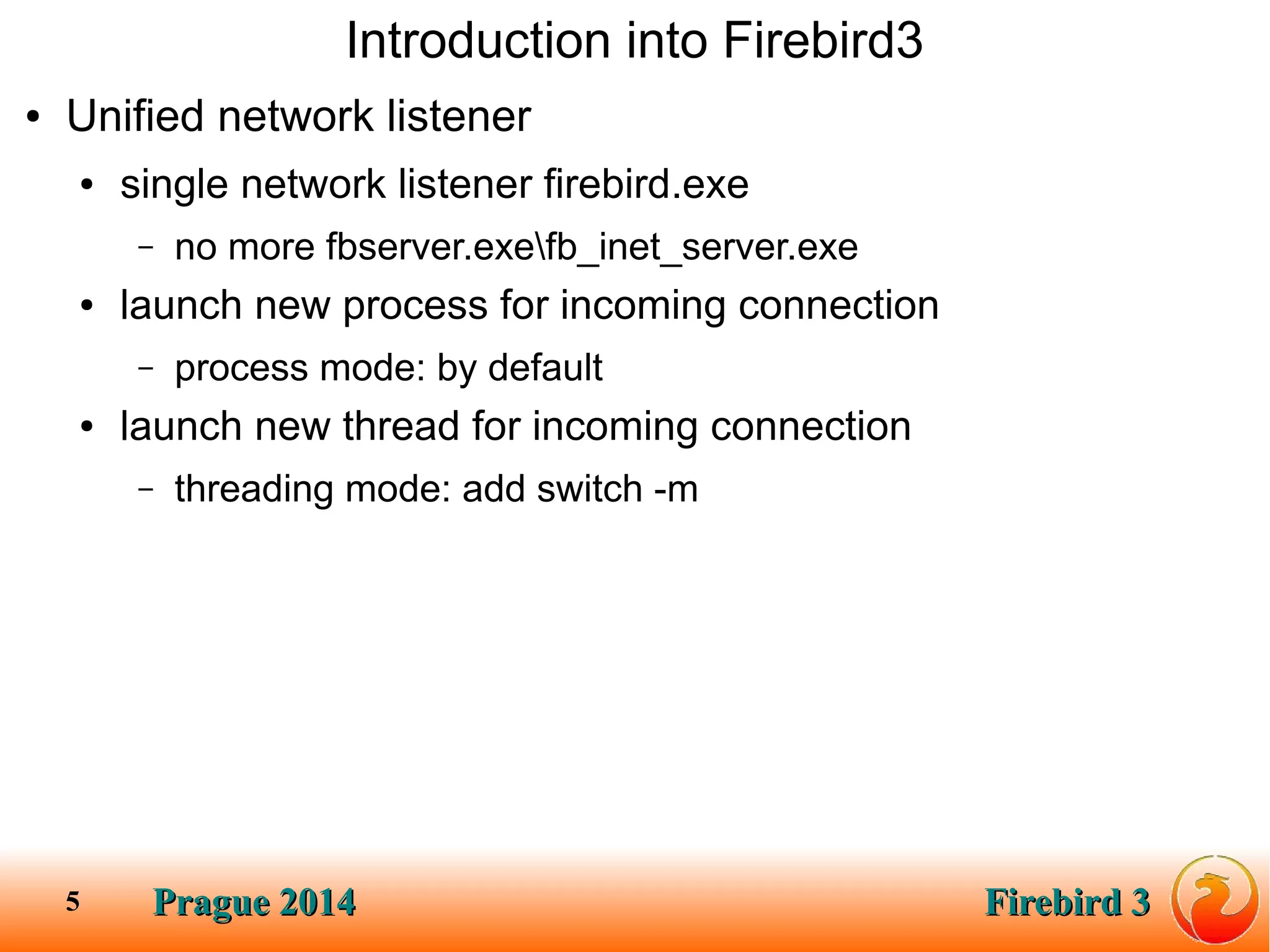 Prague 2014Prague 2014 Firebird 3Firebird 35
Introduction into Firebird3
● Unified network listener
● single network listener firebird.exe
– no more fbserver.exefb_inet_server.exe
● launch new process for incoming connection
– process mode: by default
● launch new thread for incoming connection
– threading mode: add switch -m
 