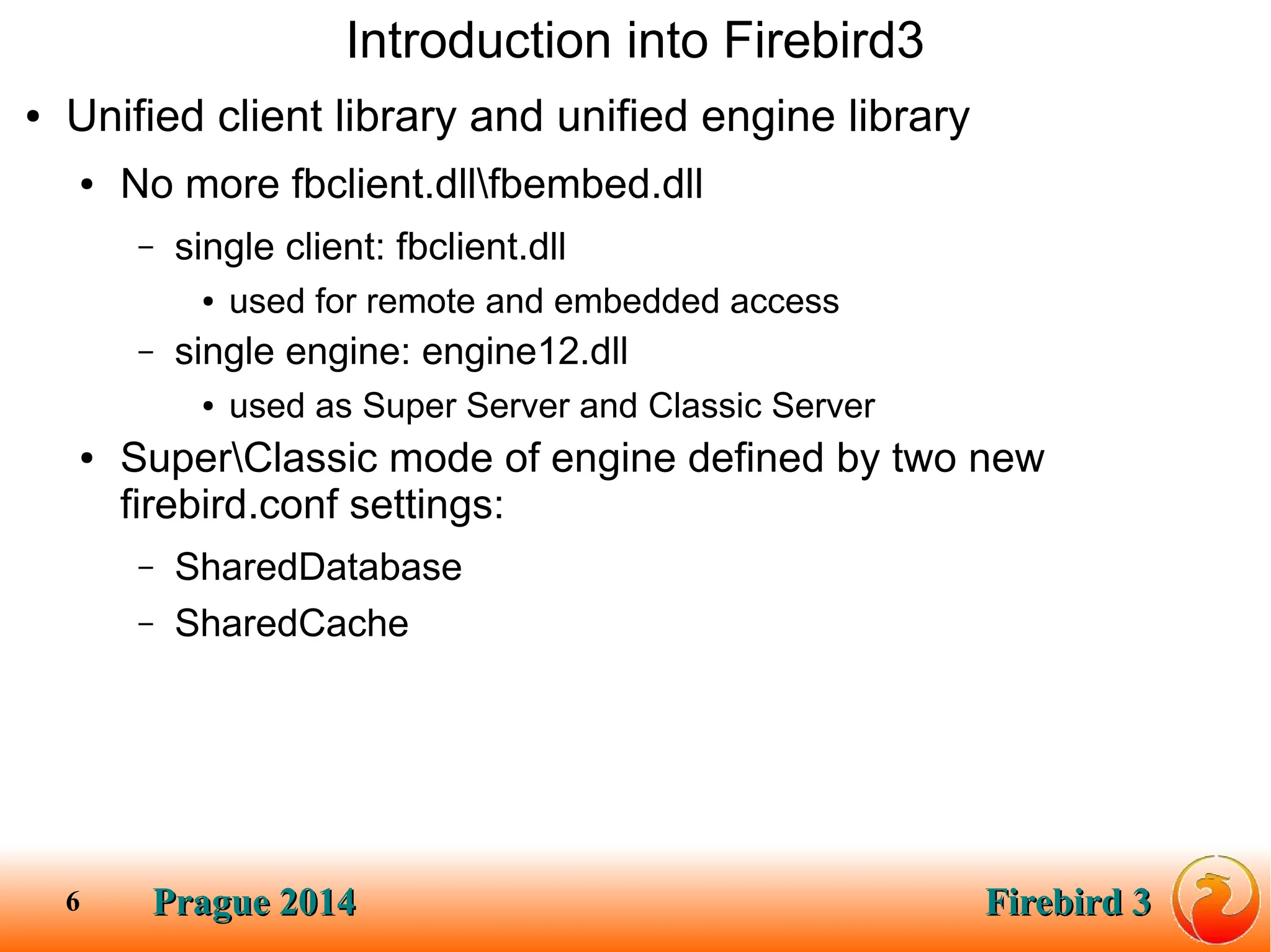 Prague 2014Prague 2014 Firebird 3Firebird 36
Introduction into Firebird3
● Unified client library and unified engine library
● No more fbclient.dllfbembed.dll
– single client: fbclient.dll
● used for remote and embedded access
– single engine: engine12.dll
● used as Super Server and Classic Server
● SuperClassic mode of engine defined by two new
firebird.conf settings:
– SharedDatabase
– SharedCache
 