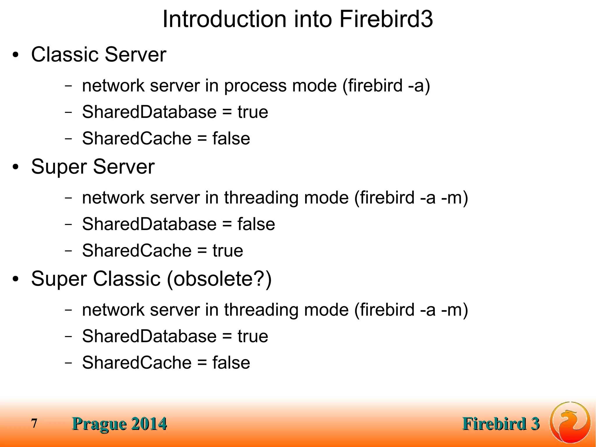 Prague 2014Prague 2014 Firebird 3Firebird 37
Introduction into Firebird3
● Classic Server
– network server in process mode (firebird -a)
– SharedDatabase = true
– SharedCache = false
● Super Server
– network server in threading mode (firebird -a -m)
– SharedDatabase = false
– SharedCache = true
● Super Classic (obsolete?)
– network server in threading mode (firebird -a -m)
– SharedDatabase = true
– SharedCache = false
 