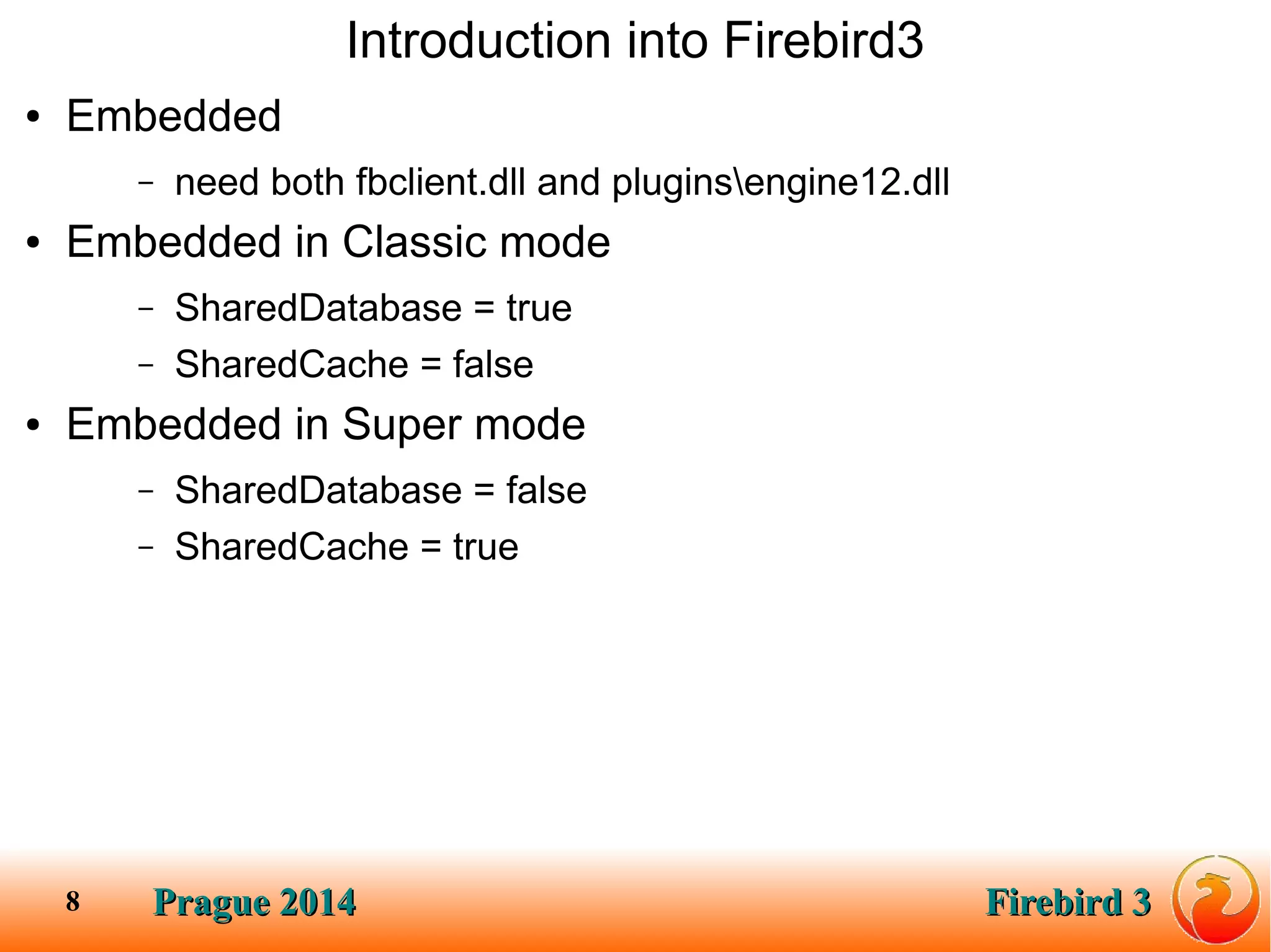 Prague 2014Prague 2014 Firebird 3Firebird 38
Introduction into Firebird3
● Embedded
– need both fbclient.dll and pluginsengine12.dll
● Embedded in Classic mode
– SharedDatabase = true
– SharedCache = false
● Embedded in Super mode
– SharedDatabase = false
– SharedCache = true
 