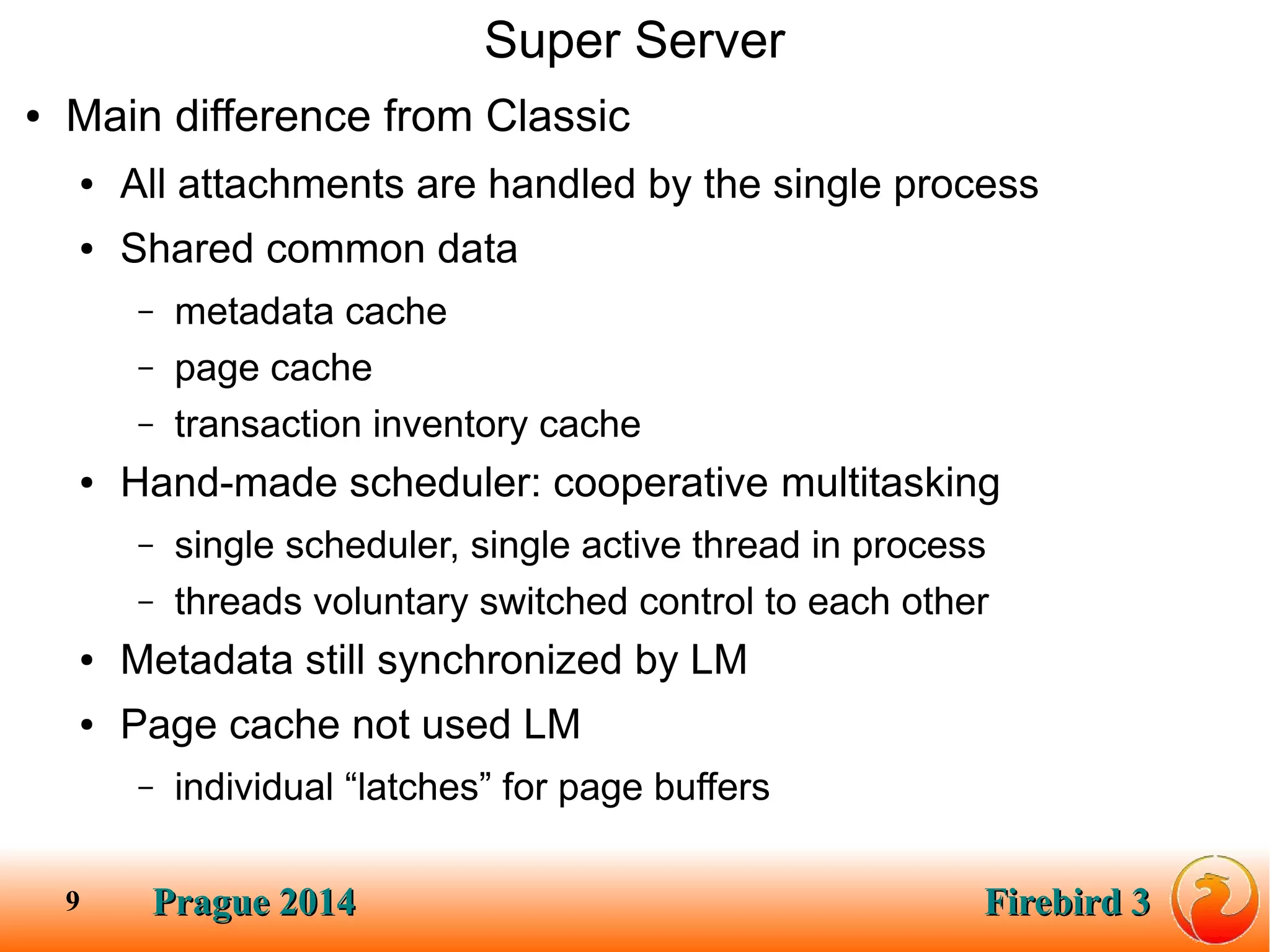 Prague 2014Prague 2014 Firebird 3Firebird 39
Super Server
● Main difference from Classic
● All attachments are handled by the single process
● Shared common data
– metadata cache
– page cache
– transaction inventory cache
● Hand-made scheduler: cooperative multitasking
– single scheduler, single active thread in process
– threads voluntary switched control to each other
● Metadata still synchronized by LM
● Page cache not used LM
– individual “latches” for page buffers
 