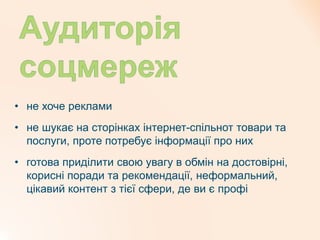 • не хоче реклами
• не шукає на сторінках інтернет-спільнот товари та
послуги, проте потребує інформації про них
• готова приділити свою увагу в обмін на достовірні,
корисні поради та рекомендації, неформальний,
цікавий контент з тієї сфери, де ви є профі
 