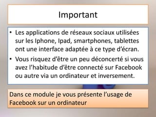 Important
• Les applications de réseaux sociaux utilisées
sur les Iphone, Ipad, smartphones, tablettes
ont une interface adaptée à ce type d’écran.
• Vous risquez d’être un peu déconcerté si vous
avez l’habitude d’être connecté sur Facebook
ou autre via un ordinateur et inversement.
Dans ce module je vous présente l’usage de
Facebook sur un ordinateur
 