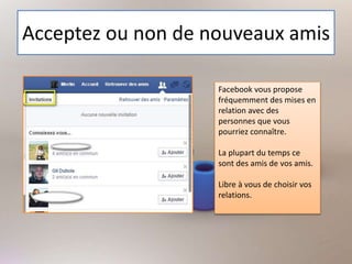 Acceptez ou non de nouveaux amis
Facebook vous propose
fréquemment des mises en
relation avec des
personnes que vous
pourriez connaître.
La plupart du temps ce
sont des amis de vos amis.
Libre à vous de choisir vos
relations.
 