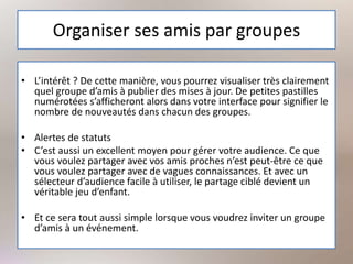 Organiser ses amis par groupes
• L’intérêt ? De cette manière, vous pourrez visualiser très clairement
quel groupe d’amis à publier des mises à jour. De petites pastilles
numérotées s’afficheront alors dans votre interface pour signifier le
nombre de nouveautés dans chacun des groupes.
• Alertes de statuts
• C’est aussi un excellent moyen pour gérer votre audience. Ce que
vous voulez partager avec vos amis proches n’est peut-être ce que
vous voulez partager avec de vagues connaissances. Et avec un
sélecteur d’audience facile à utiliser, le partage ciblé devient un
véritable jeu d’enfant.
• Et ce sera tout aussi simple lorsque vous voudrez inviter un groupe
d’amis à un événement.
 