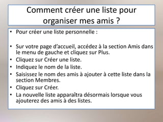 Comment créer une liste pour
organiser mes amis ?
• Pour créer une liste personnelle :
• Sur votre page d’accueil, accédez à la section Amis dans
le menu de gauche et cliquez sur Plus.
• Cliquez sur Créer une liste.
• Indiquez le nom de la liste.
• Saisissez le nom des amis à ajouter à cette liste dans la
section Membres.
• Cliquez sur Créer.
• La nouvelle liste apparaîtra désormais lorsque vous
ajouterez des amis à des listes.
 