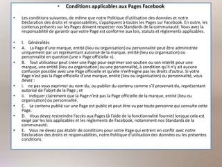 • Conditions applicables aux Pages Facebook
• Les conditions suivantes, de même que notre Politique d’utilisation des données et notre
Déclaration des droits et responsabilités, s’appliquent à toutes les Pages sur Facebook. En outre, les
contenus présents sur les Pages doivent respecter nos Standards de la communauté. Vous avez la
responsabilité de garantir que votre Page est conforme aux lois, statuts et règlements applicables.
• I. Généralités
• A. La Page d’une marque, entité (lieu ou organisation) ou personnalité peut être administrée
uniquement par un représentant autorisé de la marque, entité (lieu ou organisation) ou
personnalité en question (une « Page officielle »).
• B. Tout utilisateur peut créer une Page pour exprimer son soutien ou son intérêt pour une
marque, une entité (lieu ou organisation) ou une personnalité, à condition qu’il n’y ait aucune
confusion possible avec une Page officielle et qu’elle n’enfreigne pas les droits d’autrui. Si votre
Page n’est pas la Page officielle d’une marque, entité (lieu ou organisation) ou personnalité, vous
devez :
• i. ne pas vous exprimer au nom du, ou publier du contenu comme s’il provenait du, représentant
autorisé de l’objet de la Page ; et
• ii. indiquer clairement que la Page n’est pas la Page officielle de la marque, entité (lieu ou
organisation) ou personnalité.
• C. Le contenu publié sur une Page est public et peut être vu par toute personne qui consulte cette
Page.
• D. Vous devez restreindre l’accès aux Pages (à l’aide de la fonctionnalité fournie) lorsque cela est
exigé par les lois applicables et les règlements de Facebook, notamment nos Standards de la
communauté.
• E. Vous ne devez pas établir de conditions pour votre Page qui entrent en conflit avec notre
Déclaration des droits et responsabilités, notre Politique d’utilisation des données ou les présentes
conditions.
 