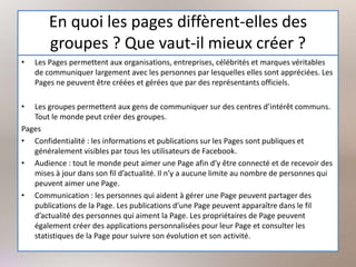 En quoi les pages diffèrent-elles des
groupes ? Que vaut-il mieux créer ?
• Les Pages permettent aux organisations, entreprises, célébrités et marques véritables
de communiquer largement avec les personnes par lesquelles elles sont appréciées. Les
Pages ne peuvent être créées et gérées que par des représentants officiels.
• Les groupes permettent aux gens de communiquer sur des centres d’intérêt communs.
Tout le monde peut créer des groupes.
Pages
• Confidentialité : les informations et publications sur les Pages sont publiques et
généralement visibles par tous les utilisateurs de Facebook.
• Audience : tout le monde peut aimer une Page afin d’y être connecté et de recevoir des
mises à jour dans son fil d’actualité. Il n’y a aucune limite au nombre de personnes qui
peuvent aimer une Page.
• Communication : les personnes qui aident à gérer une Page peuvent partager des
publications de la Page. Les publications d’une Page peuvent apparaître dans le fil
d’actualité des personnes qui aiment la Page. Les propriétaires de Page peuvent
également créer des applications personnalisées pour leur Page et consulter les
statistiques de la Page pour suivre son évolution et son activité.
 